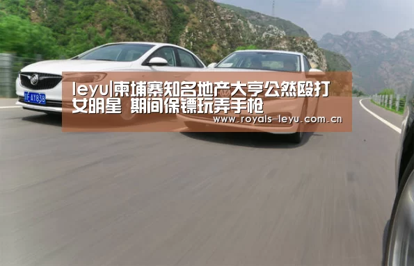 leyu|柬埔寨知名地产大亨公然殴打女明星 期间保镖玩弄手枪(图1) 乐鱼体育