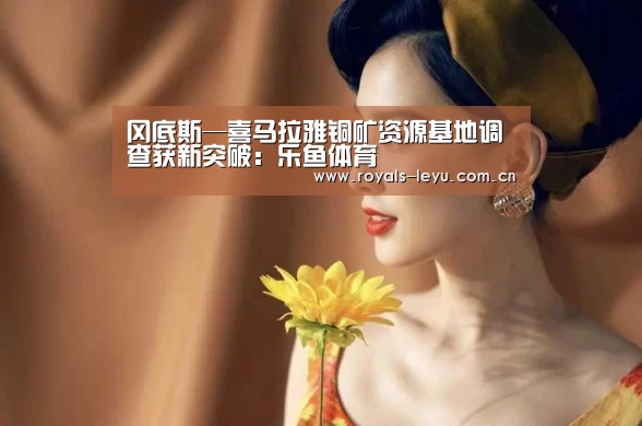 冈底斯—喜马拉雅铜矿资源基地调查获新突破:乐鱼体育(图3) 乐鱼