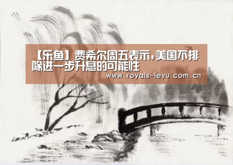 【乐鱼】费希尔周五表示,美国不排除进一步升息的可能性(图1) 【乐鱼】费希尔周五表示,美国不排除进一步升息的可能性(图1)