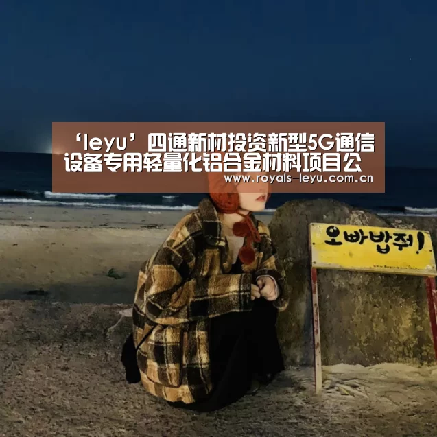 ‘leyu’四通新材投资新型5G通信设备专用轻量化铝合金材料项目公司完成工商注册手续(图3)